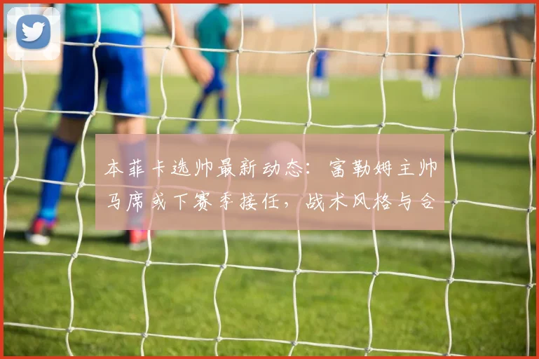 本菲卡选帅最新动态：富勒姆主帅马席或下赛季接任，战术风格与合同年限引关注