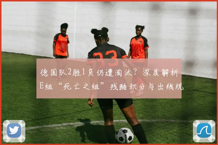 德国队2胜1负仍遭淘汰？深度解析E组“死亡之组”残酷积分与出线规则