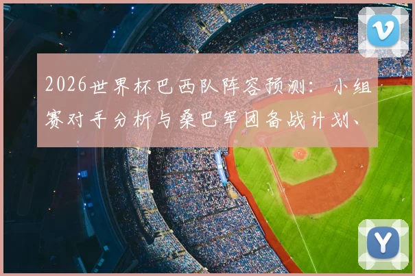 2026世界杯巴西队阵容预测:小组赛对手分析与桑巴军团备战计划、核心球员状态全解读