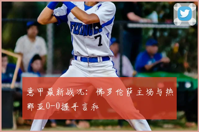 意甲最新战况:佛罗伦萨主场与热那亚0-0握手言和