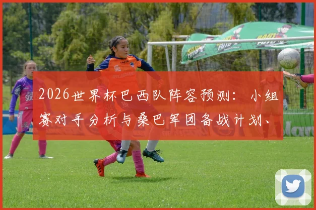 2026世界杯巴西队阵容预测：小组赛对手分析与桑巴军团备战计划、核心球员状态全解读