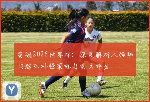 备战2026世界杯:深度解析八强热门球队补强策略与实力评分