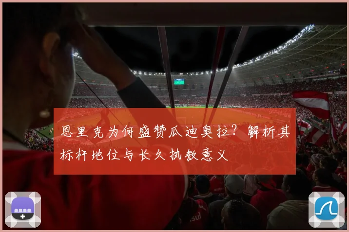 恩里克为何盛赞瓜迪奥拉?解析其标杆地位与长久执教意义